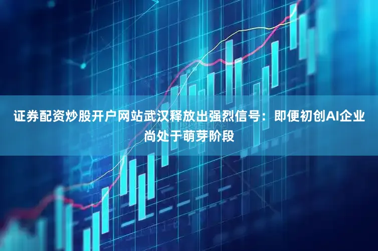 证券配资炒股开户网站武汉释放出强烈信号：即便初创AI企业尚处于萌芽阶段