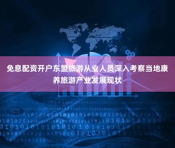 免息配资开户东盟旅游从业人员深入考察当地康养旅游产业发展现状
