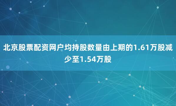 北京股票配资网户均持股数量由上期的1.61万股减少至1.54万股
