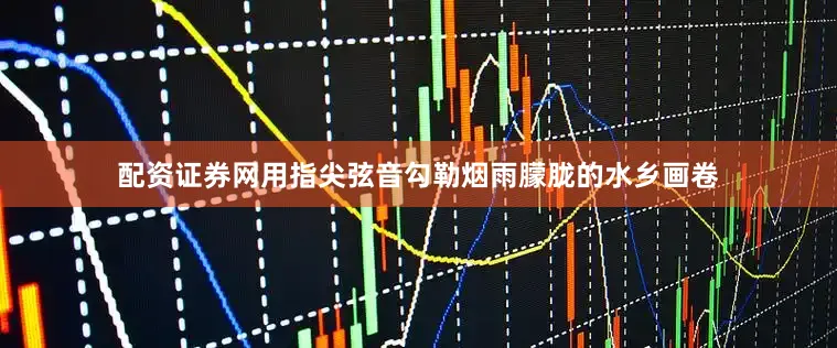 配资证券网用指尖弦音勾勒烟雨朦胧的水乡画卷