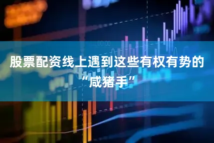 股票配资线上遇到这些有权有势的“咸猪手”