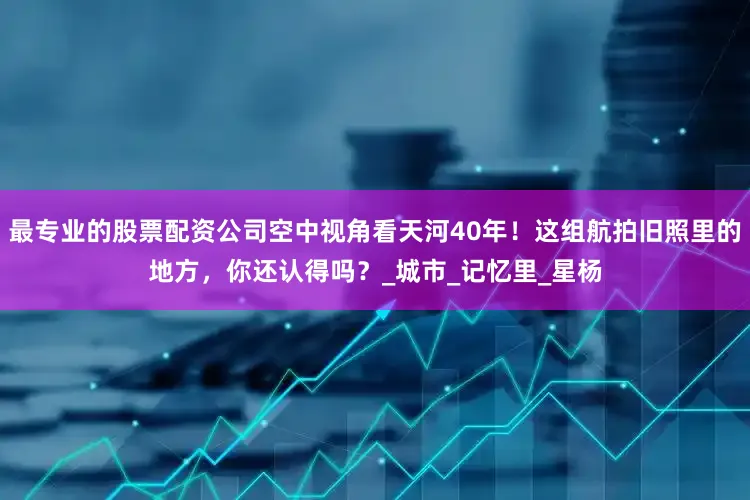 最专业的股票配资公司空中视角看天河40年！这组航拍旧照里的地方，你还认得吗？_城市_记忆里_星杨