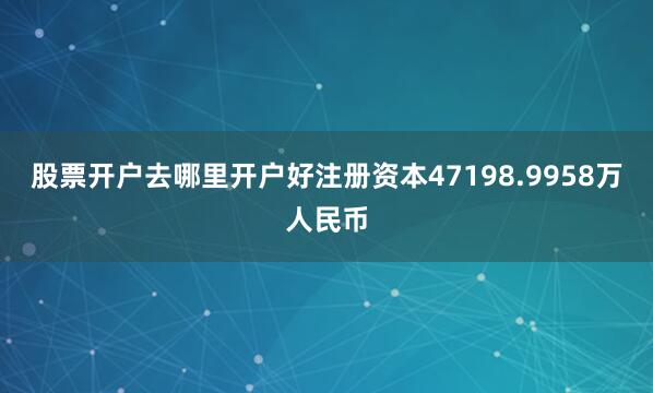 股票开户去哪里开户好注册资本47198.9958万人民币
