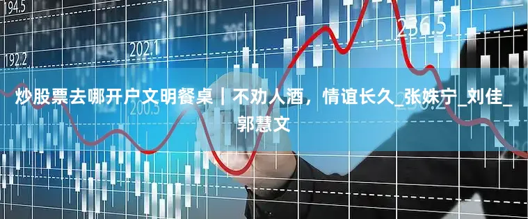 炒股票去哪开户文明餐桌｜不劝人酒，情谊长久_张姝宁_刘　佳_郭慧文