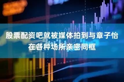 股票配资吧就被媒体拍到与章子怡在各种场所亲密同框