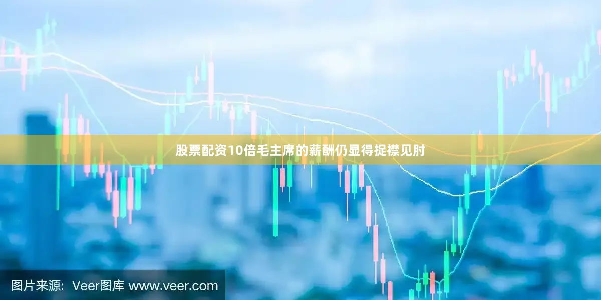 股票配资10倍毛主席的薪酬仍显得捉襟见肘