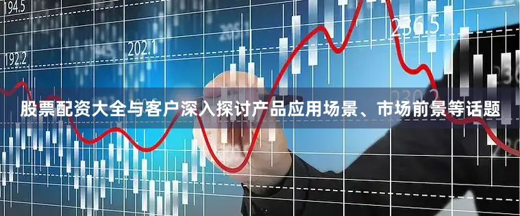 股票配资大全与客户深入探讨产品应用场景、市场前景等话题